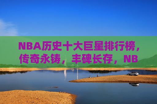 NBA历史十大巨星排行榜,传奇永铸,丰碑长存,NBA历史十大巨星,传奇永铸,丰碑长存