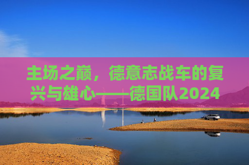主场之巅,德意志战车的复兴与雄心——德国队2024欧洲杯展望,主场之巅,德意志战车的复兴雄心——2024欧洲杯展望
