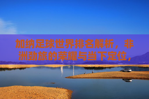 加纳足球世界排名解析,非洲劲旅的荣耀与当下定位,加纳足球世界排名解析,非洲劲旅的荣耀与当下定位