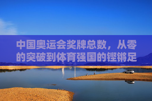 中国奥运会奖牌总数,从零的突破到体育强国的铿锵足迹