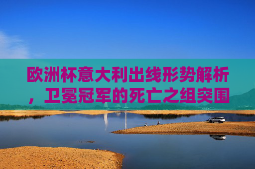 欧洲杯意大利出线形势解析，卫冕冠军的死亡之组突围战，欧洲杯卫冕冠军，死亡之组出线形势解析