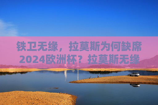 铁卫无缘，拉莫斯为何缺席2024欧洲杯？拉莫斯无缘2024欧洲杯，铁卫缺席原因