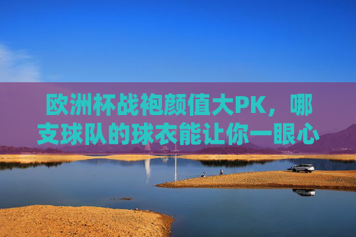 欧洲杯战袍颜值大PK,哪支球队的球衣能让你一眼心动?欧洲杯战袍颜值PK,哪件让你一眼心动?