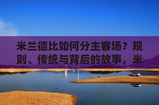米兰德比如何分主客场?规则、传统与背后的故事,米兰德比主客场之争,规则、传统与背后的故事