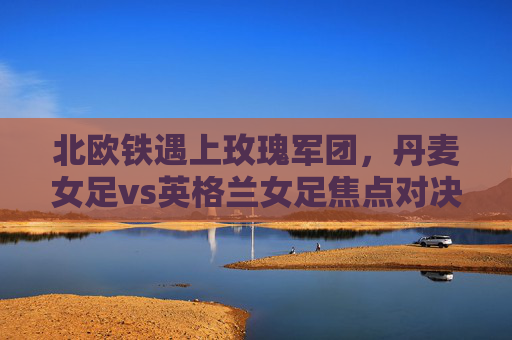 北欧铁遇上玫瑰军团,丹麦女足vs英格兰女足焦点对决,北欧铁遇上玫瑰军团,丹麦女足vs英格兰女足焦点对决
