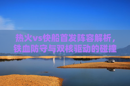 热火vs快船首发阵容解析，铁血防守与双核驱动的碰撞，热火vs快船首发解析，铁血防守与双核驱动的碰撞