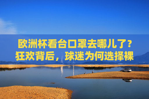 欧洲杯看台口罩去哪儿了?狂欢背后,球迷为何选择裸脸?欧洲杯狂欢看台,口罩消失,球迷裸脸的选择