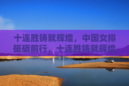 十连胜铸就辉煌,中国女排砥砺前行,十连胜铸就辉煌,中国女排砥砺前行