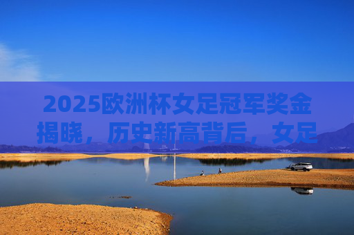 2025欧洲杯女足冠军奖金揭晓,历史新高背后,女足运动迎来钱景时代,2025欧洲杯女足冠军奖金历史新高,女足运动钱景时代开启