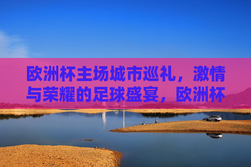 欧洲杯主场城市巡礼,激情与荣耀的足球盛宴,欧洲杯主场城市巡礼,激情与荣耀的足球盛宴