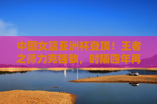 中国女篮亚洲杯登顶！王者之师力克强敌，时隔四年再捧冠军奖杯，中国女篮亚洲杯登顶！王者之师时隔四年再捧冠军
