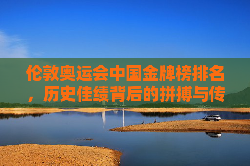 伦敦奥运会中国金牌榜排名，历史佳绩背后的拼搏与传承，伦敦奥运会中国金牌榜，历史佳绩背后的拼搏与传承