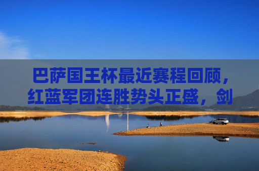 巴萨国王杯最近赛程回顾，红蓝军团连胜势头正盛，剑指第31座冠军，巴萨国王杯连胜高歌，红蓝军团剑指第31座冠军