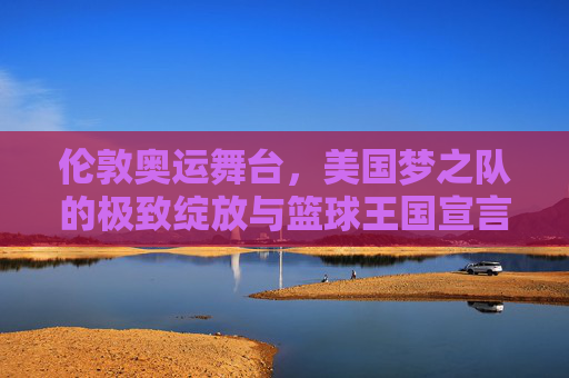 伦敦奥运舞台，美国梦之队的极致绽放与篮球王国宣言，伦敦奥运舞台，美国梦之队的极致绽放与篮球王国宣言