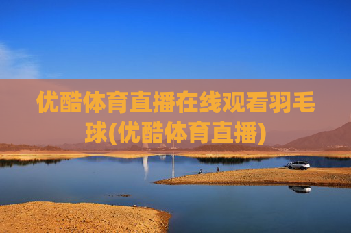 优酷体育直播在线观看羽毛球(优酷体育直播)