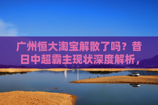 广州恒大淘宝解散了吗？昔日中超霸主现状深度解析，广州恒大淘宝解散了吗？昔日中超霸主现状深度解析
