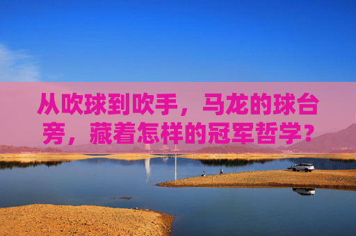 从吹球到吹手,马龙的球台旁,藏着怎样的冠军哲学?从吹球到吹手,马龙的球台冠军哲学