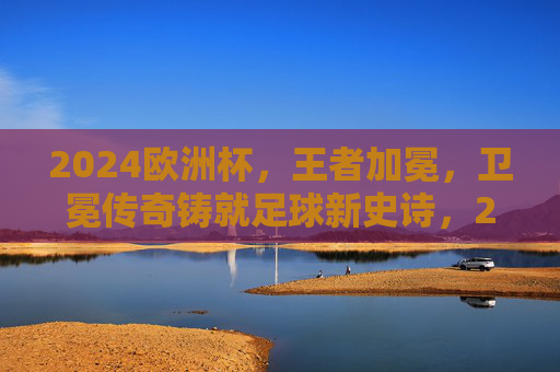 2024欧洲杯，王者加冕，卫冕传奇铸就足球新史诗，2024欧洲杯王者加冕，卫冕传奇铸就足球新史诗