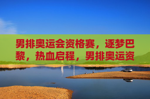 男排奥运会资格赛，逐梦巴黎，热血启程，男排奥运资格赛热血启程 逐梦巴黎