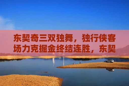 东契奇三双独舞,独行侠客场力克掘金终结连胜,东契奇三双独舞 独行侠客场力克掘金终结连胜