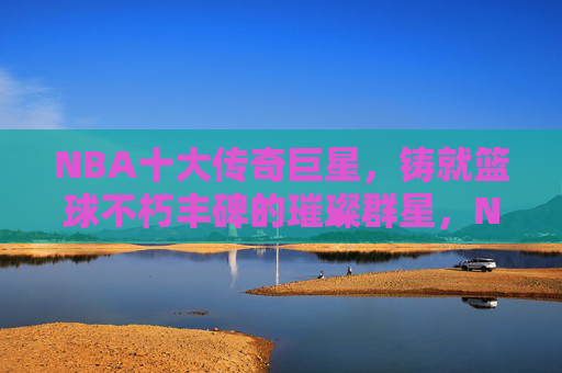 NBA十大传奇巨星，铸就篮球不朽丰碑的璀璨群星，NBA十大传奇巨星，铸就篮球不朽丰碑的璀璨群星