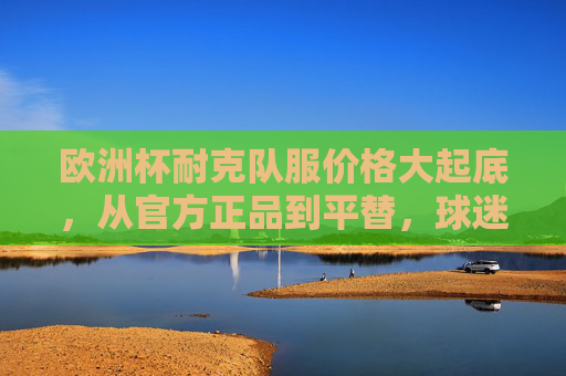 欧洲杯耐克队服价格大起底,从官方正品到平替,球迷如何理性消费?欧洲杯耐克队服价格大起底,正品到平替,球迷理性消费指南