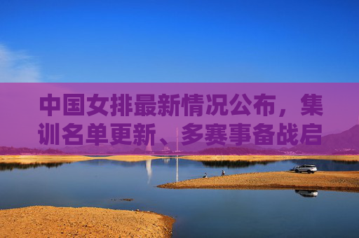 中国女排最新情况公布，集训名单更新、多赛事备战启动，剑指巴黎奥运资格，中国女排集训名单更新 多赛事备战剑指巴黎奥运资格