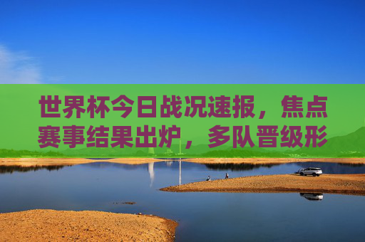世界杯今日战况速报，焦点赛事结果出炉，多队晋级形势明朗，姆巴佩戴帽法国大胜，世界杯今日速报，姆巴佩戴帽法国大胜，多队晋级形势明朗
