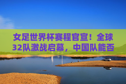 女足世界杯赛程官宣!全球32队激战启幕,中国队能否续写传奇?女足世界杯赛程官宣,32队激战启幕,中国队能否再续传奇