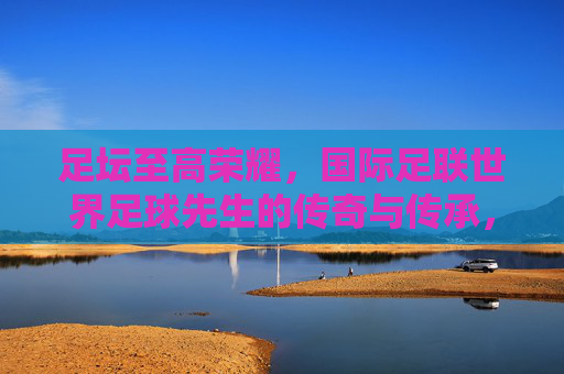 足坛至高荣耀，国际足联世界足球先生的传奇与传承，世界足球先生，足坛至高荣耀的传奇与传承