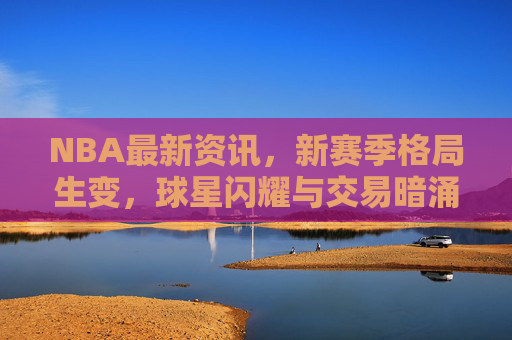 NBA最新资讯,新赛季格局生变,球星闪耀与交易暗涌交织,NBA新赛季格局生变,球星闪耀与交易暗涌交织
