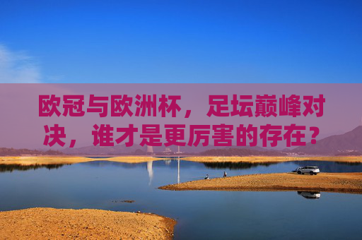欧冠与欧洲杯,足坛巅峰对决,谁才是更厉害的存在?欧冠VS欧洲杯,足坛巅峰对决,谁更厉害?