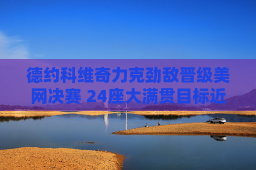德约科维奇力克劲敌晋级美网决赛 24座大满贯目标近在咫尺,德约科维奇晋级美网决赛 24座大满贯目标近在咫尺