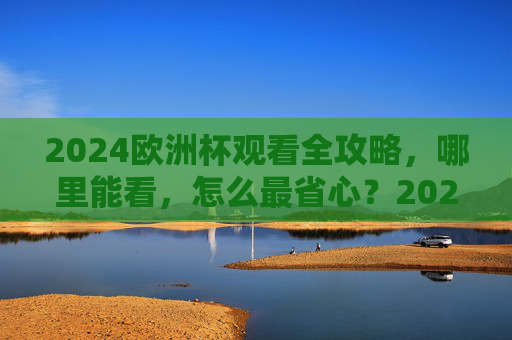 2024欧洲杯观看全攻略，哪里能看，怎么最省心？2024欧洲杯观看全攻略，哪里能看、怎么最省心