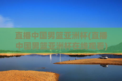 直播中国男篮亚洲杯(直播中国男篮亚洲杯在线观看)