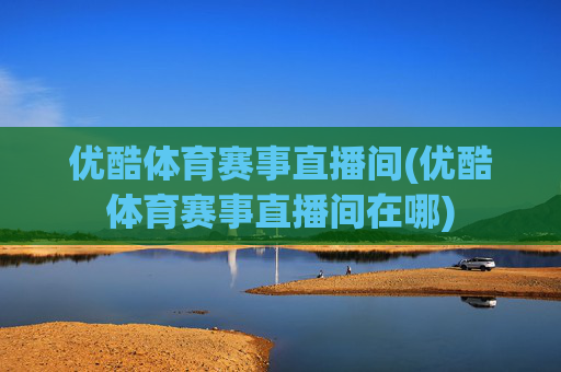 优酷体育赛事直播间(优酷体育赛事直播间在哪)