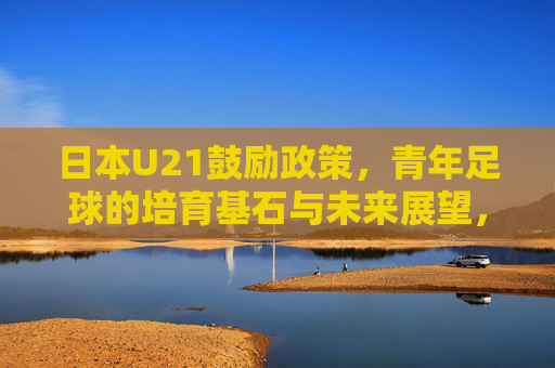 日本U21鼓励政策,青年足球的培育基石与未来展望,日本U21鼓励政策,青年足球培育的基石与未来展望