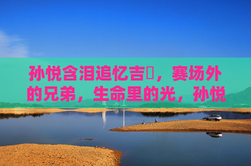 孙悦含泪追忆吉喆,赛场外的兄弟,生命里的光,孙悦含泪追忆吉喆,赛场外的兄弟,生命里的光