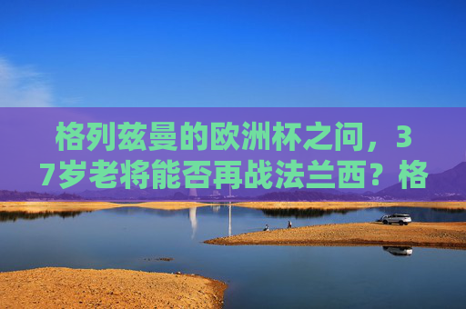 格列兹曼的欧洲杯之问，37岁老将能否再战法兰西？格列兹曼的欧洲杯之问，37岁老将能否再战法兰西？