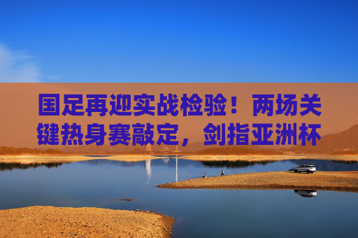国足再迎实战检验!两场关键热身赛敲定,剑指亚洲杯练兵正当时,国足两场关键热身赛,实战检验剑指亚洲杯练兵