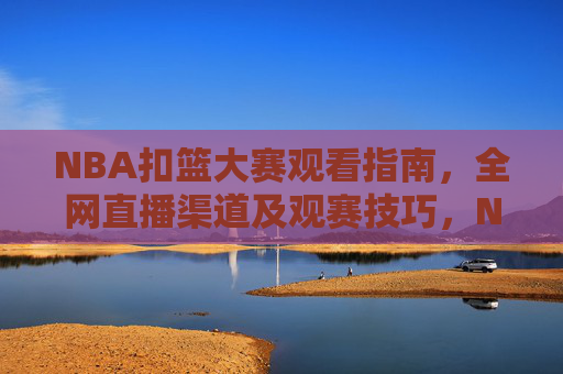 NBA扣篮大赛观看指南，全网直播渠道及观赛技巧，NBA扣篮大赛观看指南，全网直播渠道及观赛技巧