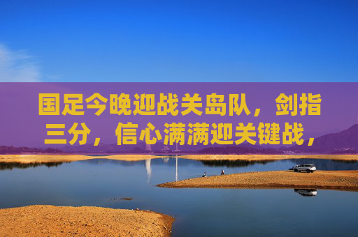 国足今晚迎战关岛队，剑指三分，信心满满迎关键战，国足今晚迎战关岛队 剑指三分迎关键战