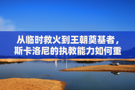 从临时救火到王朝奠基者,斯卡洛尼的执教能力如何重塑阿根廷足球?从临时救火到王朝奠基者,斯卡洛尼重塑阿根廷足球之路