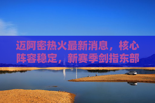 迈阿密热火最新消息,核心阵容稳定,新赛季剑指东部前列,迈阿密热火核心阵容稳定 新赛季剑指东部前列