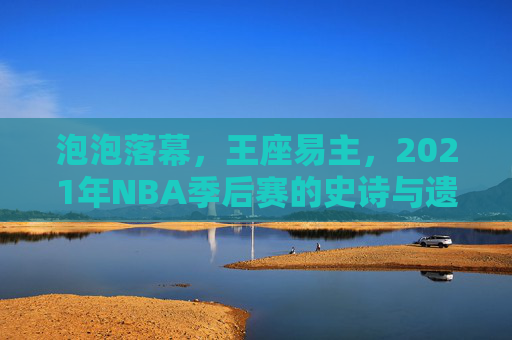 泡泡落幕,王座易主,2021年NBA季后赛的史诗与遗憾,泡泡落幕,王座易主,2021NBA季后赛的史诗与遗憾