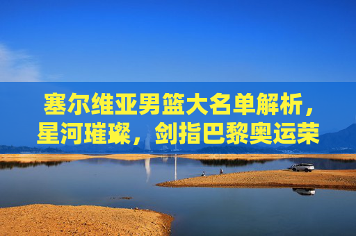 塞尔维亚男篮大名单解析,星河璀璨,剑指巴黎奥运荣耀,塞尔维亚男篮大名单解析,星河璀璨剑指巴黎奥运
