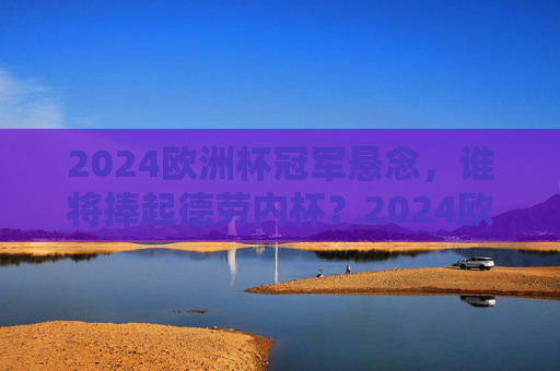 2024欧洲杯冠军悬念，谁将捧起德劳内杯？2024欧洲杯冠军悬念，谁将捧起德劳内杯？