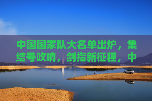 中国国家队大名单出炉，集结号吹响，剑指新征程，中国国家队大名单出炉，集结启航剑指新征程