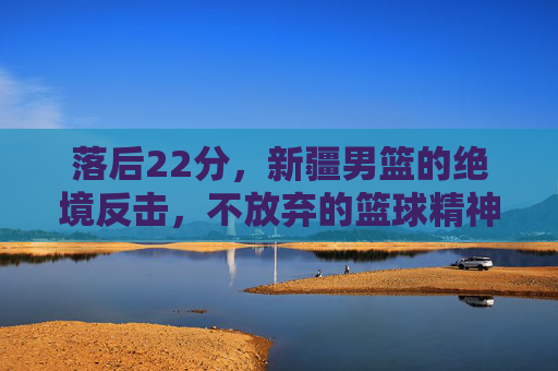 落后22分,新疆男篮的绝境反击,不放弃的篮球精神,落后22分!新疆男篮绝境反击,不弃篮球精神