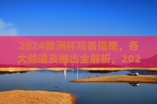 2024欧洲杯观看指南，各大频道及播出全解析，2024欧洲杯观看指南，各大频道及播出全解析